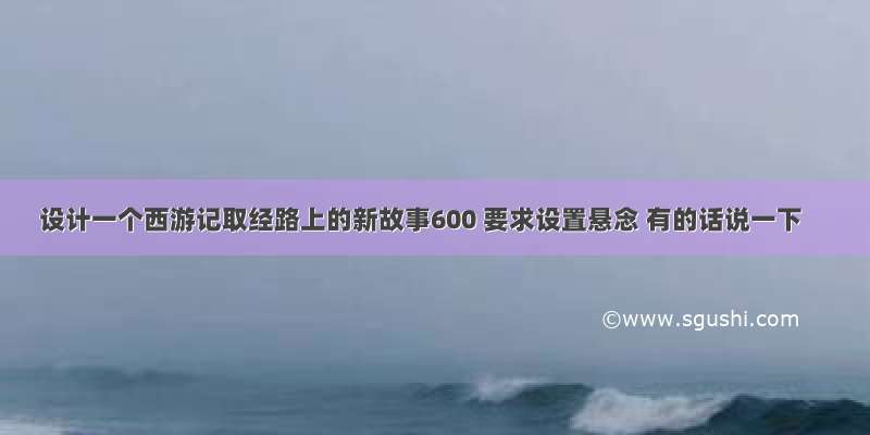 设计一个西游记取经路上的新故事600 要求设置悬念 有的话说一下