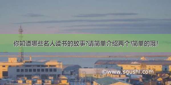 你知道哪些名人读书的故事?请简单介绍两个!简单的哦!