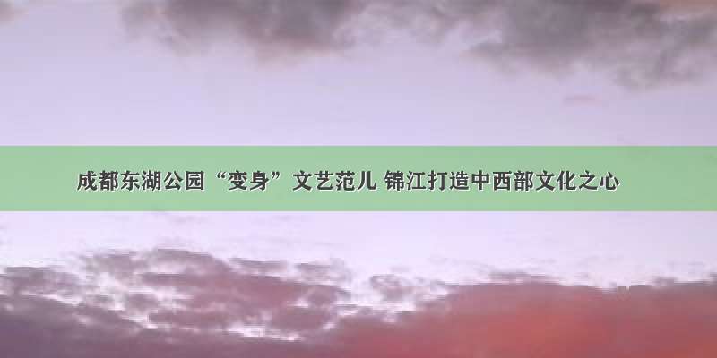 成都东湖公园“变身”文艺范儿 锦江打造中西部文化之心