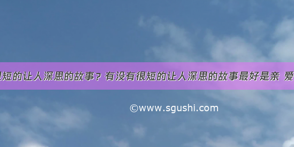 有没有很短的让人深思的故事？有没有很短的让人深思的故事最好是亲 爱问知识人