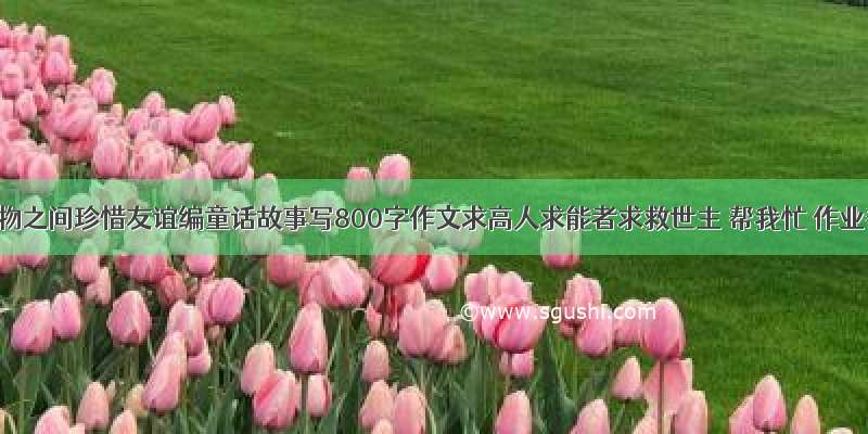 以动物之间珍惜友谊编童话故事写800字作文求高人求能者求救世主 帮我忙 作业帮