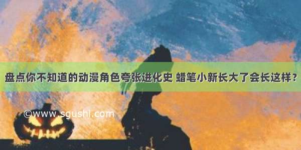 盘点你不知道的动漫角色夸张进化史 蜡笔小新长大了会长这样？