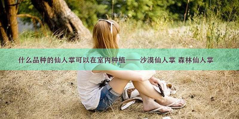 什么品种的仙人掌可以在室内种植——沙漠仙人掌 森林仙人掌