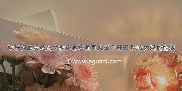 娱乐圈励志减肥女神霍思燕简直就是个奇迹 胖成大妈都能瘦