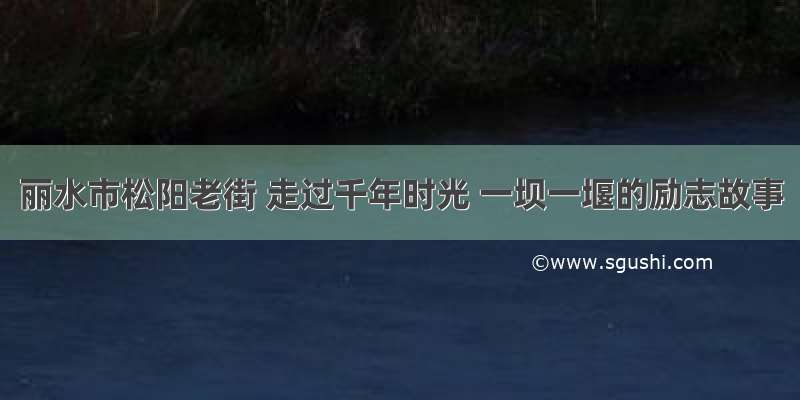 丽水市松阳老街 走过千年时光 一坝一堰的励志故事