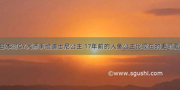 日本河CY大师手绘迪士尼公主 17年前的人鱼公主比现在的更可爱？