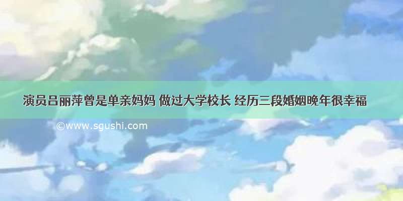 演员吕丽萍曾是单亲妈妈 做过大学校长 经历三段婚姻晚年很幸福