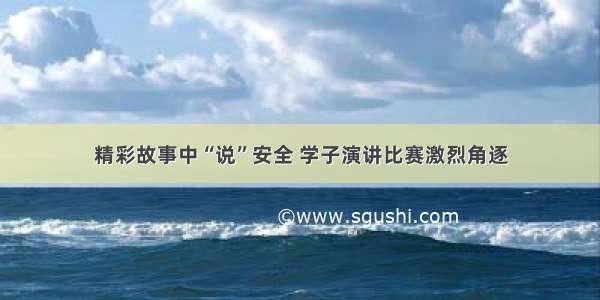 精彩故事中“说”安全 学子演讲比赛激烈角逐