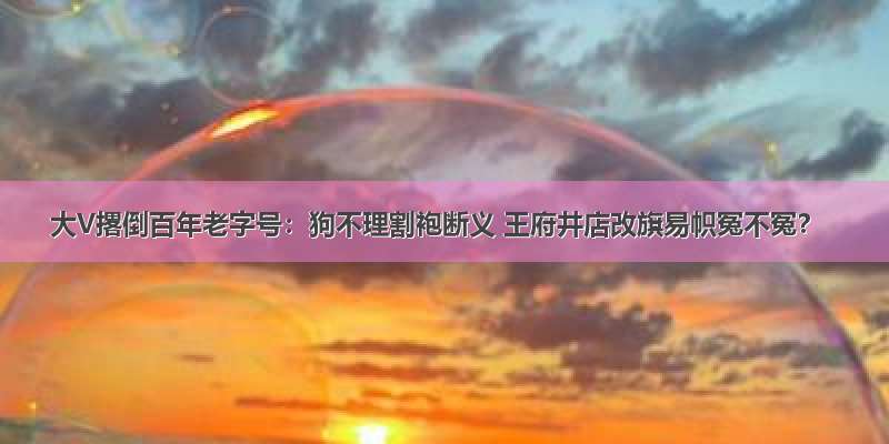 大V撂倒百年老字号：狗不理割袍断义 王府井店改旗易帜冤不冤？