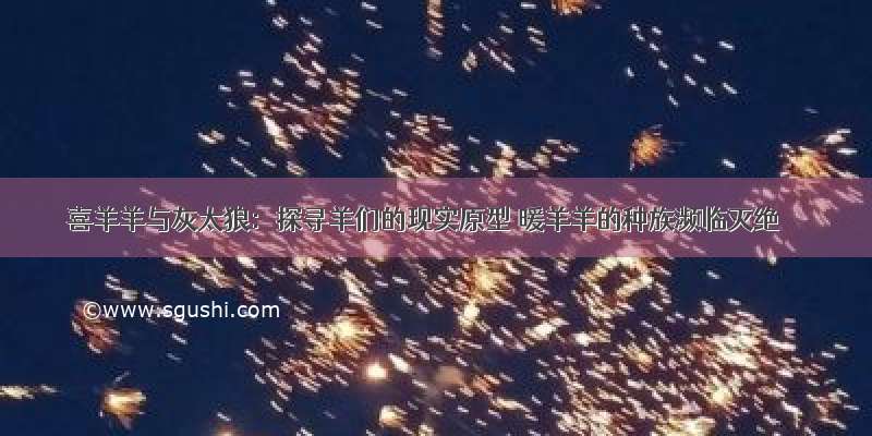 喜羊羊与灰太狼：探寻羊们的现实原型 暖羊羊的种族濒临灭绝