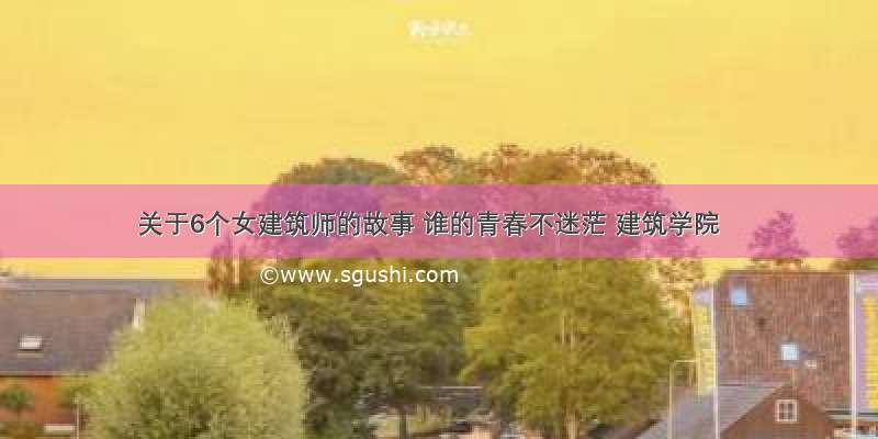 关于6个女建筑师的故事 谁的青春不迷茫 建筑学院