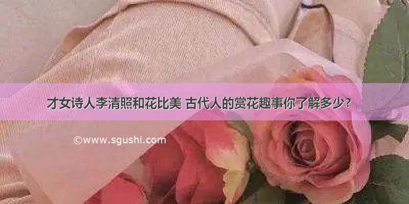 才女诗人李清照和花比美 古代人的赏花趣事你了解多少？