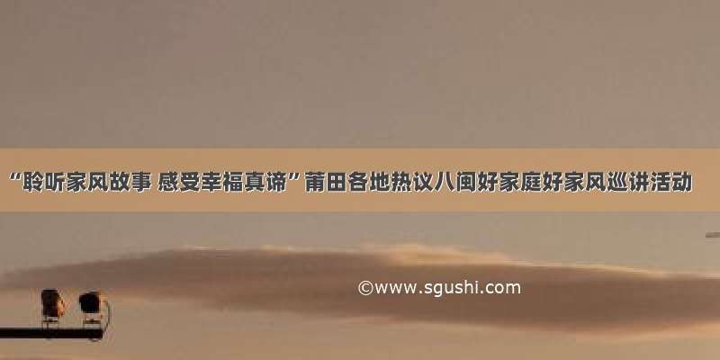 “聆听家风故事 感受幸福真谛”莆田各地热议八闽好家庭好家风巡讲活动