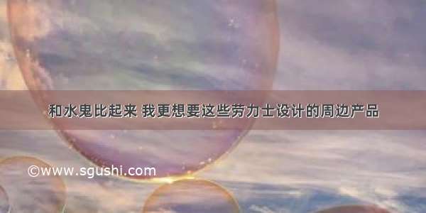 和水鬼比起来 我更想要这些劳力士设计的周边产品