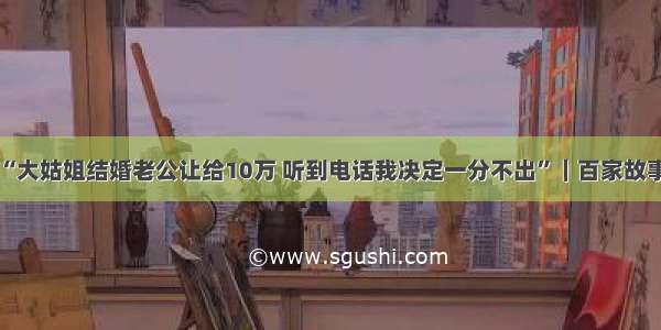 “大姑姐结婚老公让给10万 听到电话我决定一分不出”｜百家故事