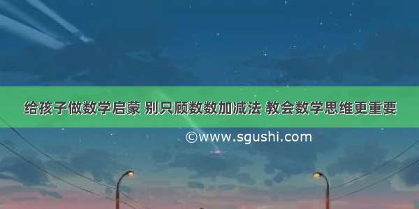 给孩子做数学启蒙 别只顾数数加减法 教会数学思维更重要