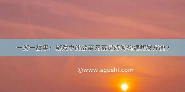 一游一故事：游戏中的故事元素是如何构建和展开的？