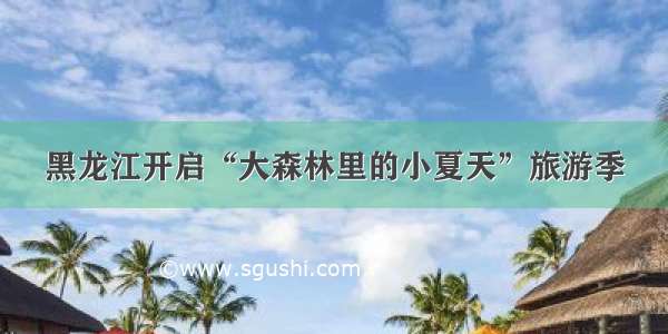 黑龙江开启“大森林里的小夏天”旅游季