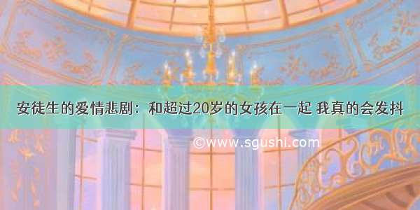 安徒生的爱情悲剧：和超过20岁的女孩在一起 我真的会发抖