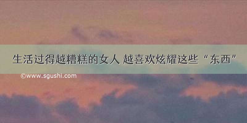 生活过得越糟糕的女人 越喜欢炫耀这些“东西”