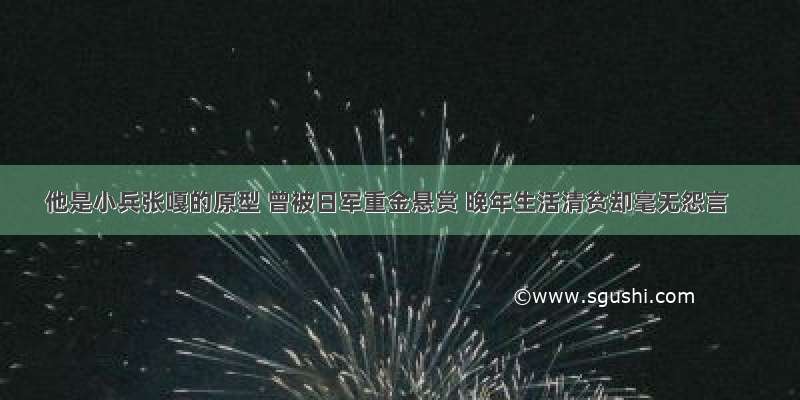 他是小兵张嘎的原型 曾被日军重金悬赏 晚年生活清贫却毫无怨言