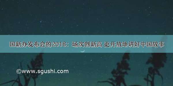 国新办发布会的2018：场次创新高 更开放地讲好中国故事