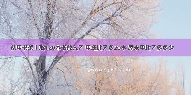 从甲书架上取120本书放入乙 甲还比乙多20本 原来甲比乙多多少