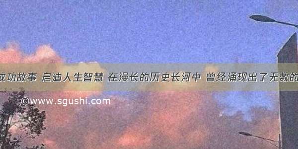 阅读名人成功故事 启迪人生智慧 在漫长的历史长河中 曾经涌现出了无数的著名人物 