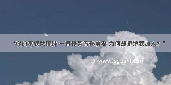 “你的家族微信群 一直保留着你前妻 为何却拒绝我加入？”