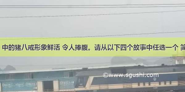 《西游记》中的猪八戒形象鲜活 令人捧腹。请从以下四个故事中任选一个 简述与猪八戒