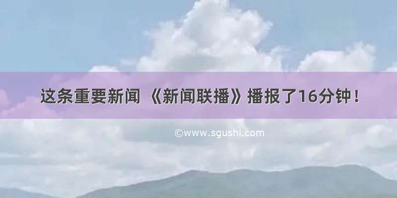 这条重要新闻 《新闻联播》播报了16分钟！