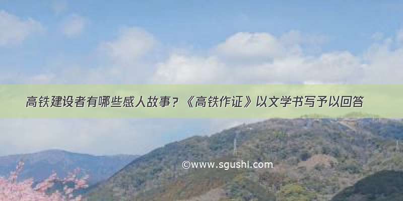 高铁建设者有哪些感人故事？《高铁作证》以文学书写予以回答