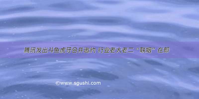 腾讯发出斗鱼虎牙合并邀约 行业老大老二“联姻”在即