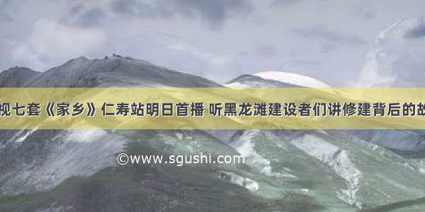 央视七套《家乡》仁寿站明日首播 听黑龙滩建设者们讲修建背后的故事