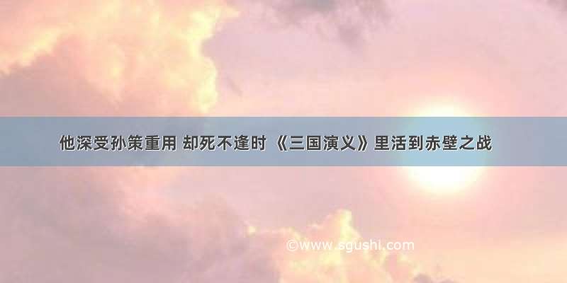 他深受孙策重用 却死不逢时 《三国演义》里活到赤壁之战