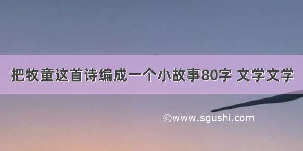 把牧童这首诗编成一个小故事80字 文学文学