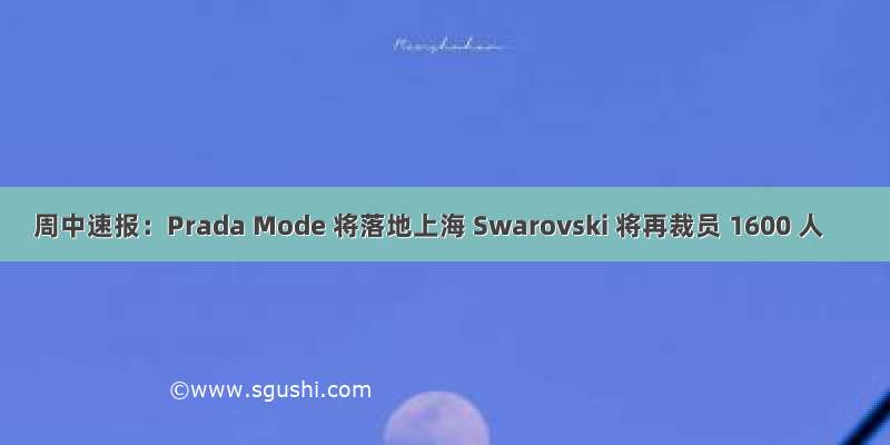 周中速报：Prada Mode 将落地上海 Swarovski 将再裁员 1600 人