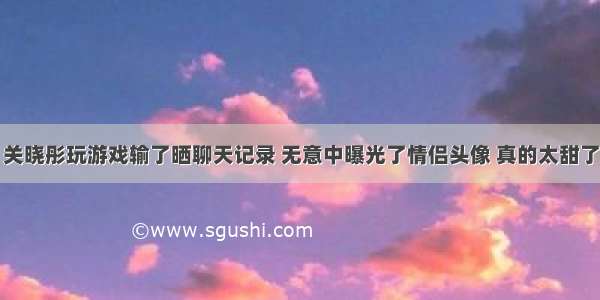 关晓彤玩游戏输了晒聊天记录 无意中曝光了情侣头像 真的太甜了