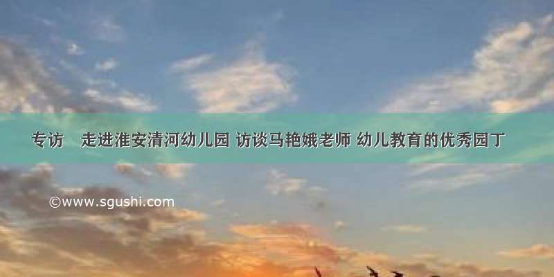 专访∣走进淮安清河幼儿园 访谈马艳娥老师 幼儿教育的优秀园丁