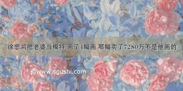 徐悲鸿把老婆当模特 画了4幅画 那幅卖了7280万不是他画的
