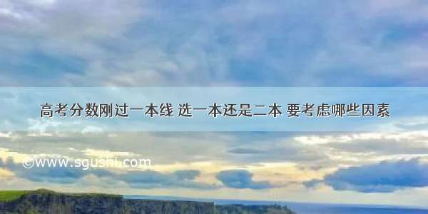 高考分数刚过一本线 选一本还是二本 要考虑哪些因素