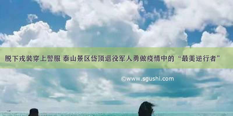 脱下戎装穿上警服 泰山景区岱顶退役军人勇做疫情中的“最美逆行者”