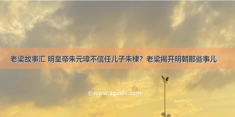 老梁故事汇 明皇帝朱元璋不信任儿子朱棣？老梁揭开明朝那些事儿