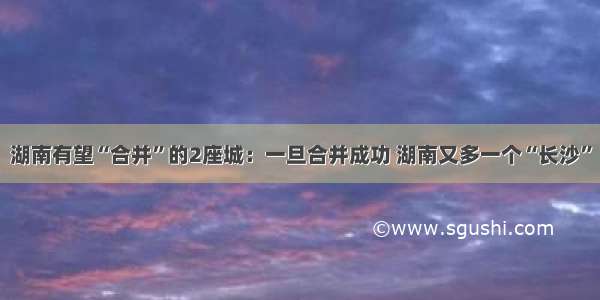 湖南有望“合并”的2座城：一旦合并成功 湖南又多一个“长沙”