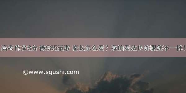 高考作文8分 被985录取 家长怎么看？我的看法也许跟您不一样！