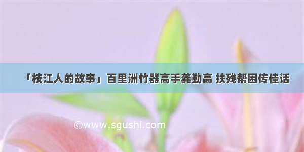 「枝江人的故事」百里洲竹器高手龚勤高 扶残帮困传佳话