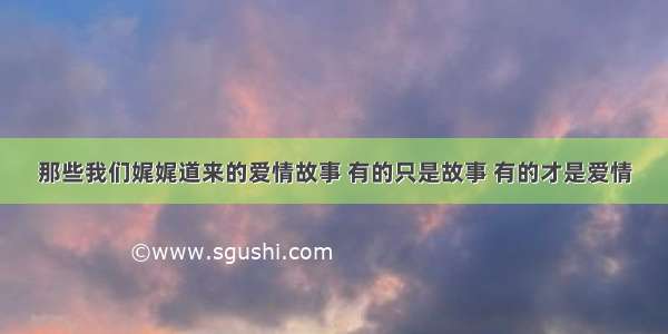 那些我们娓娓道来的爱情故事 有的只是故事 有的才是爱情