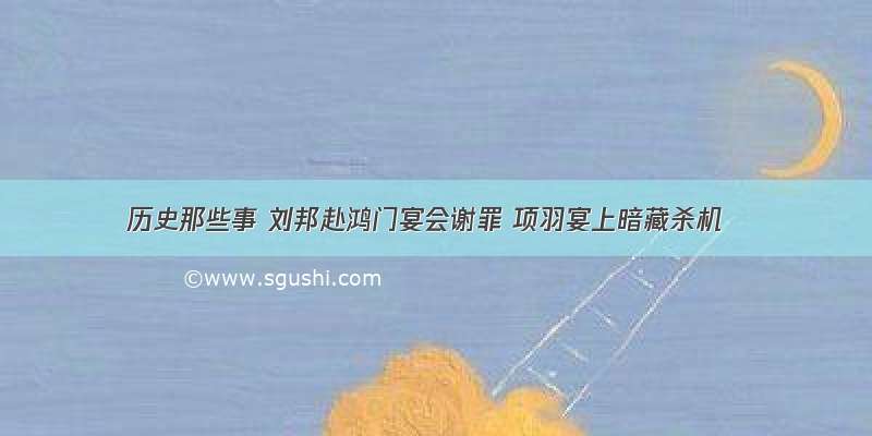 历史那些事 刘邦赴鸿门宴会谢罪 项羽宴上暗藏杀机