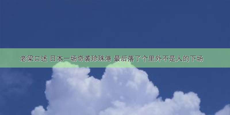 老梁口述 日本一场奇袭珍珠港 最后落了个里外不是人的下场