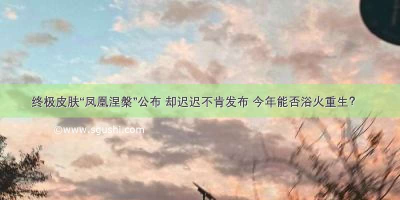 终极皮肤“凤凰涅槃”公布 却迟迟不肯发布 今年能否浴火重生？